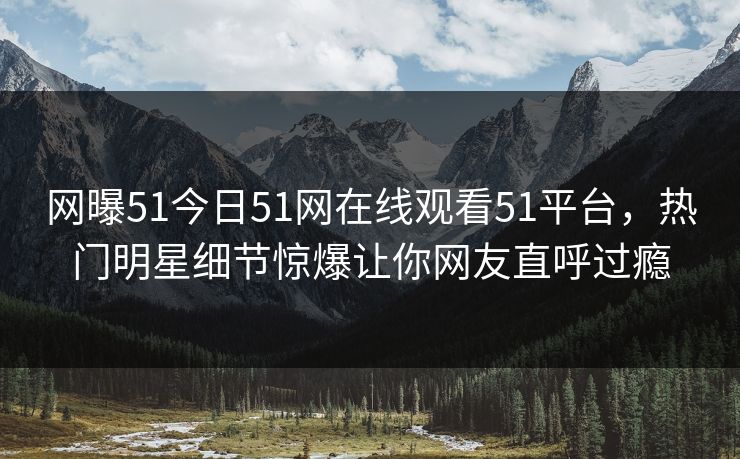网曝51今日51网在线观看51平台，热门明星细节惊爆让你网友直呼过瘾
