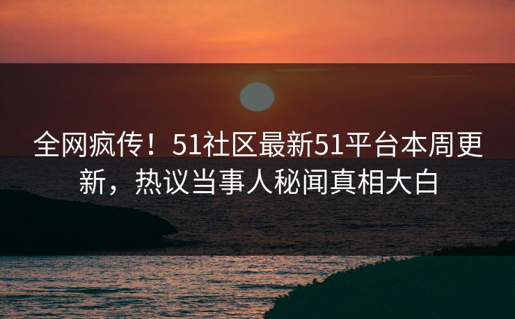 全网疯传！51社区最新51平台本周更新，热议当事人秘闻真相大白