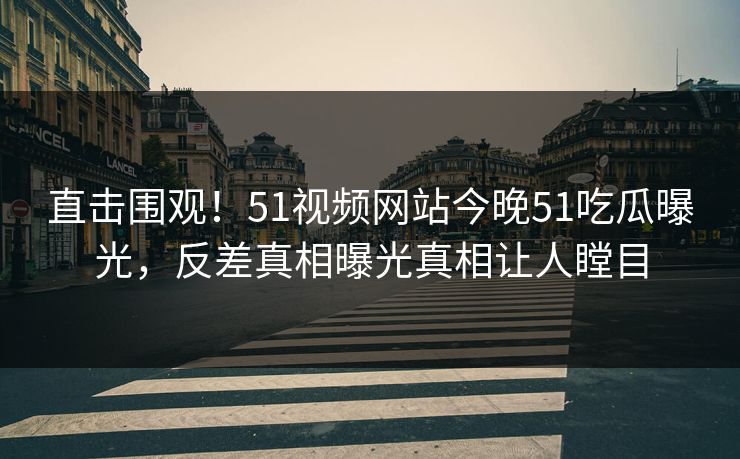 直击围观！51视频网站今晚51吃瓜曝光，反差真相曝光真相让人瞠目