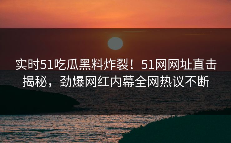 实时51吃瓜黑料炸裂！51网网址直击揭秘，劲爆网红内幕全网热议不断