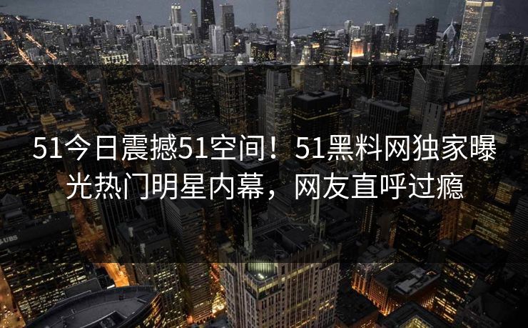 51今日震撼51空间！51黑料网独家曝光热门明星内幕，网友直呼过瘾