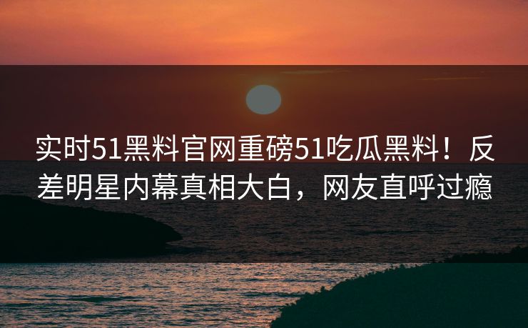 实时51黑料官网重磅51吃瓜黑料！反差明星内幕真相大白，网友直呼过瘾