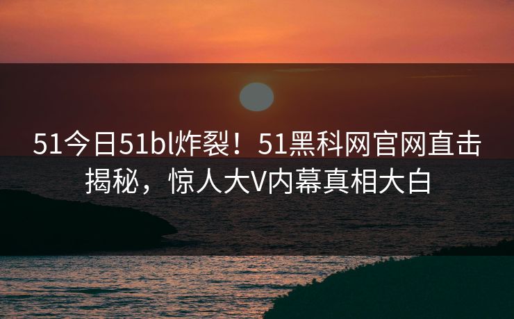 51今日51bl炸裂！51黑科网官网直击揭秘，惊人大V内幕真相大白  第1张