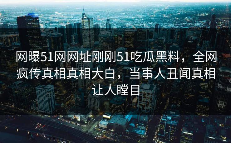 网曝51网网址刚刚51吃瓜黑料，全网疯传真相真相大白，当事人丑闻真相让人瞠目  第1张