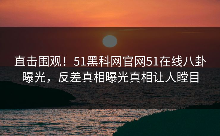 直击围观！51黑科网官网51在线八卦曝光，反差真相曝光真相让人瞠目