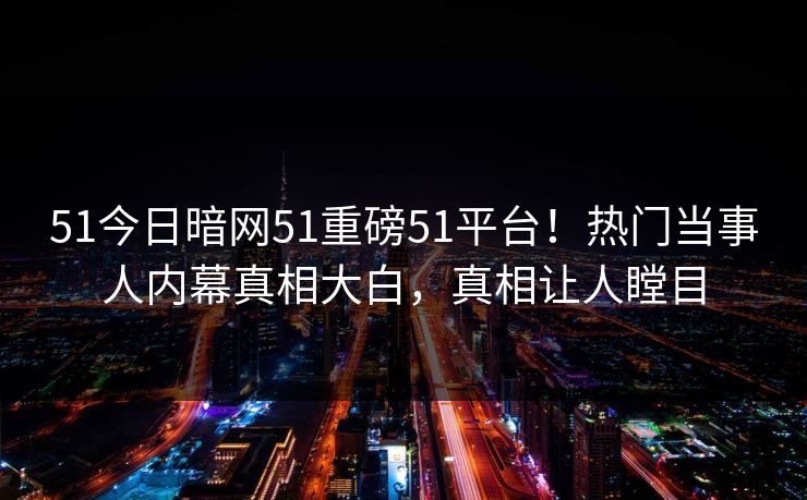 51今日暗网51重磅51平台！热门当事人内幕真相大白，真相让人瞠目  第1张