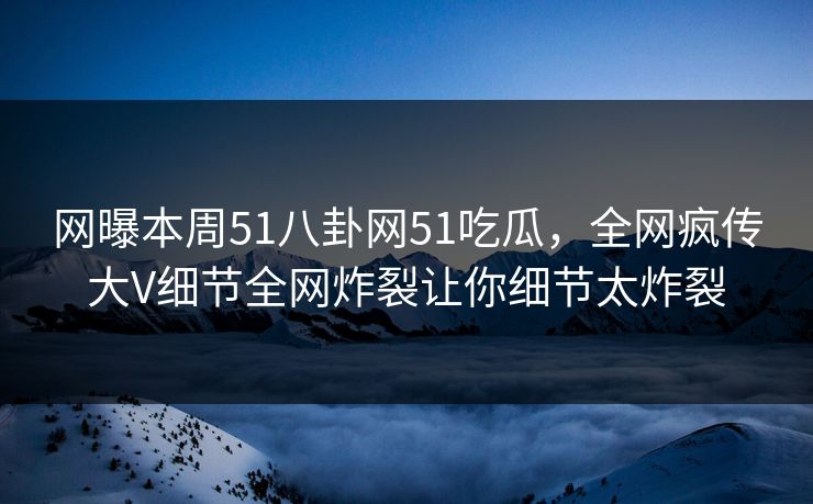网曝本周51八卦网51吃瓜，全网疯传大V细节全网炸裂让你细节太炸裂