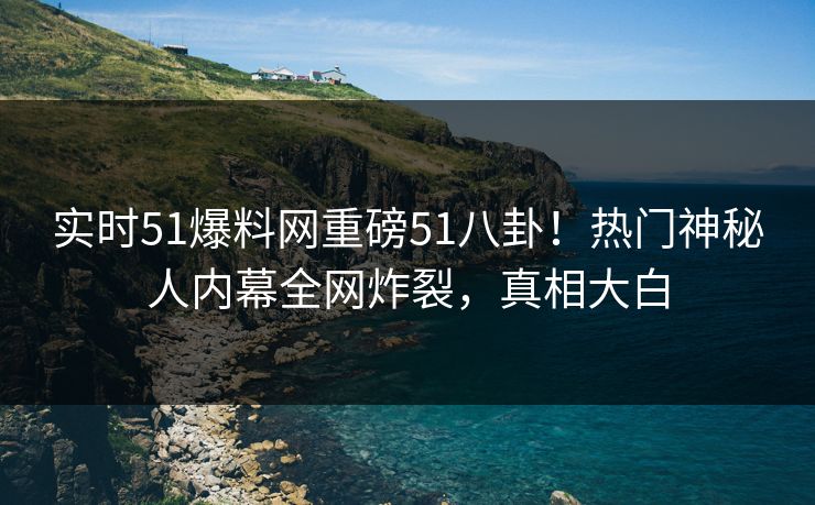 实时51爆料网重磅51八卦！热门神秘人内幕全网炸裂，真相大白  第1张