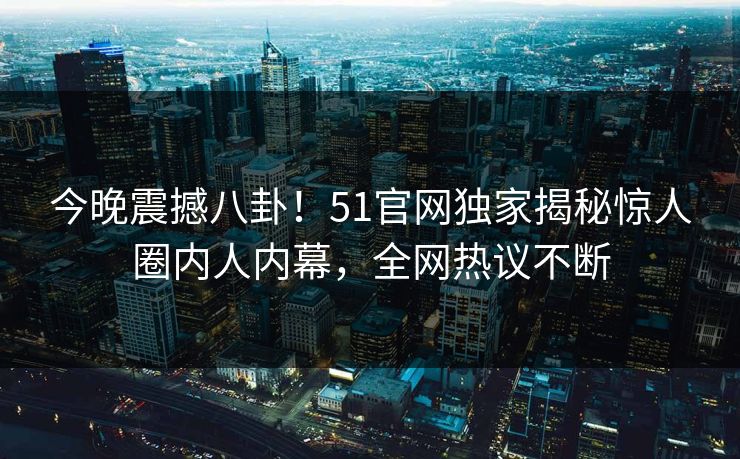 今晚震撼八卦！51官网独家揭秘惊人圈内人内幕，全网热议不断  第1张