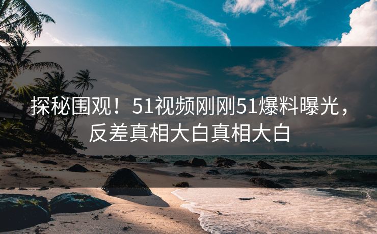 探秘围观！51视频刚刚51爆料曝光，反差真相大白真相大白