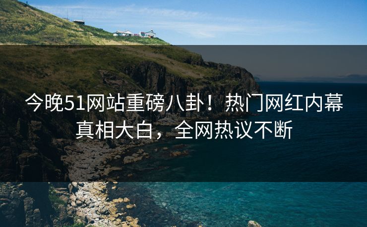 今晚51网站重磅八卦！热门网红内幕真相大白，全网热议不断