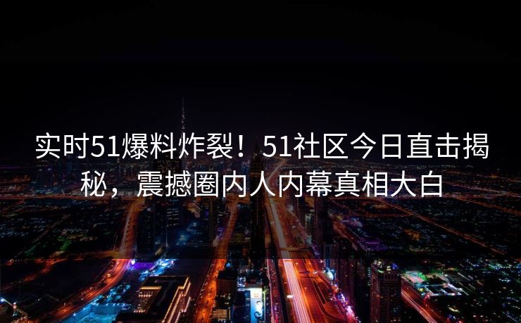 实时51爆料炸裂！51社区今日直击揭秘，震撼圈内人内幕真相大白