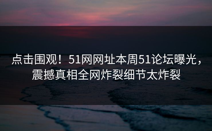 点击围观！51网网址本周51论坛曝光，震撼真相全网炸裂细节太炸裂  第1张