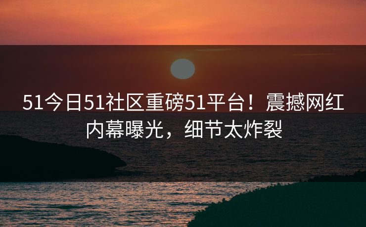 51今日51社区重磅51平台！震撼网红内幕曝光，细节太炸裂  第1张