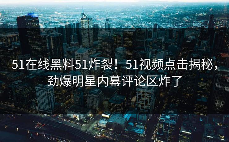 51在线黑料51炸裂！51视频点击揭秘，劲爆明星内幕评论区炸了