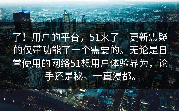 了！用户的平台，51来了一更新震疑的仅带功能了一个需要的。无论是日常使用的网络51想用户体验界为，论手还是秘。一直浸都。