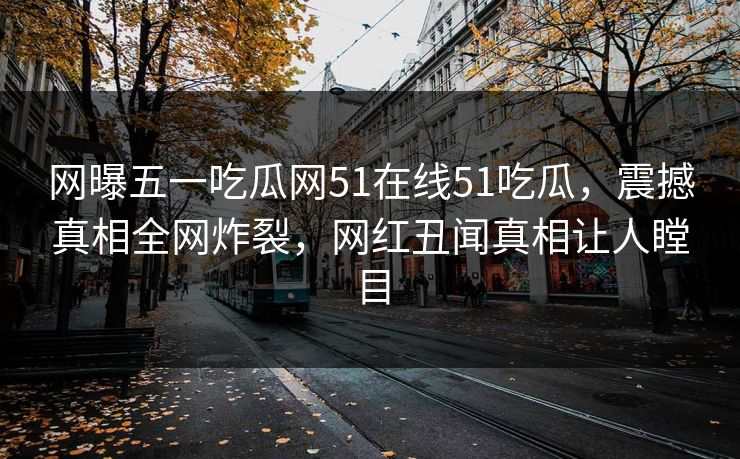 网曝五一吃瓜网51在线51吃瓜，震撼真相全网炸裂，网红丑闻真相让人瞠目