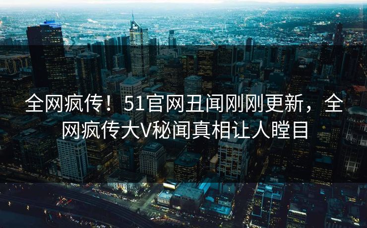 全网疯传！51官网丑闻刚刚更新，全网疯传大V秘闻真相让人瞠目