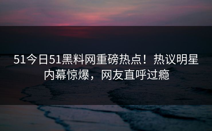 51今日51黑料网重磅热点！热议明星内幕惊爆，网友直呼过瘾  第1张