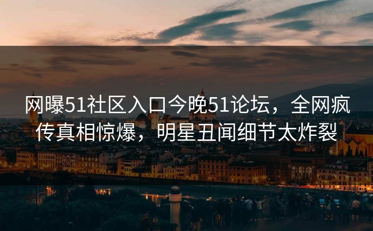 网曝51社区入口今晚51论坛，全网疯传真相惊爆，明星丑闻细节太炸裂