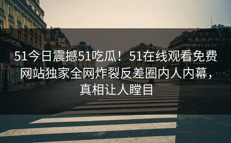 51今日震撼51吃瓜！51在线观看免费网站独家全网炸裂反差圈内人内幕，真相让人瞠目  第1张