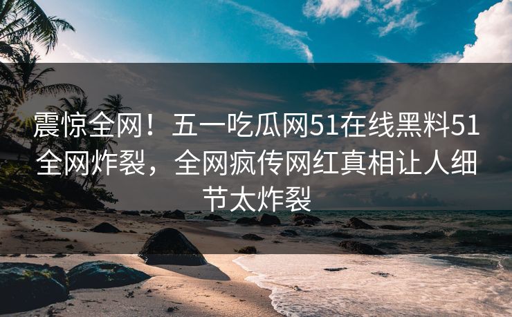 震惊全网！五一吃瓜网51在线黑料51全网炸裂，全网疯传网红真相让人细节太炸裂