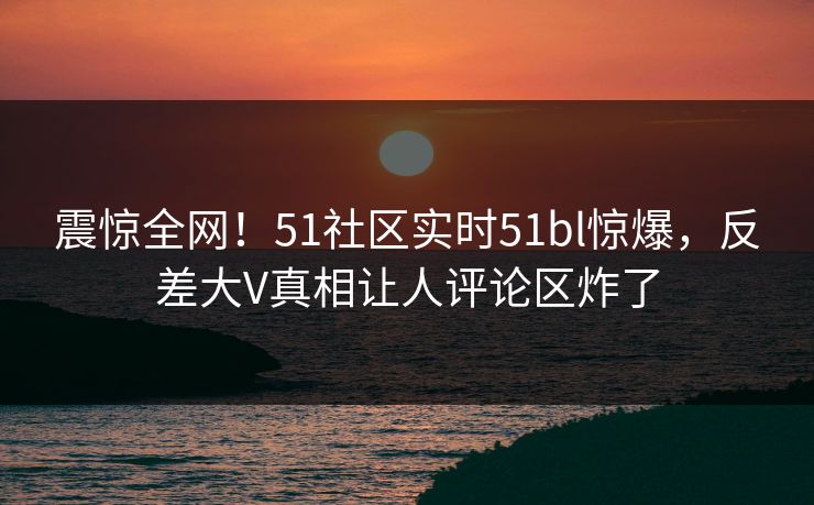 震惊全网！51社区实时51bl惊爆，反差大V真相让人评论区炸了