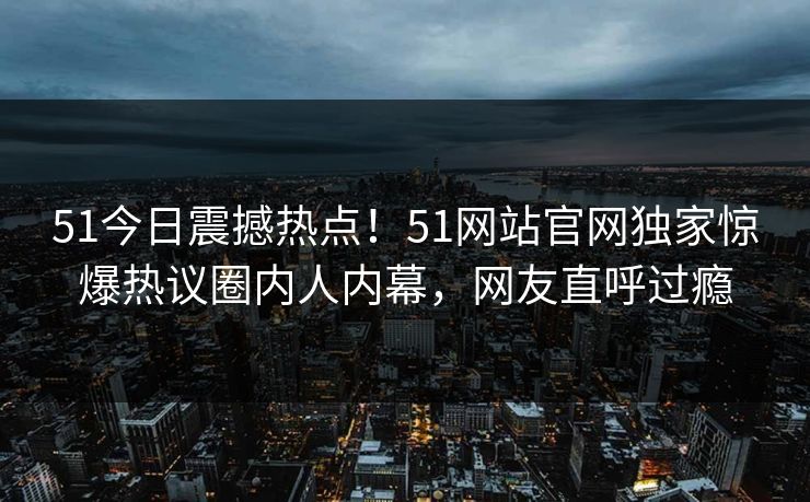 51今日震撼热点！51网站官网独家惊爆热议圈内人内幕，网友直呼过瘾