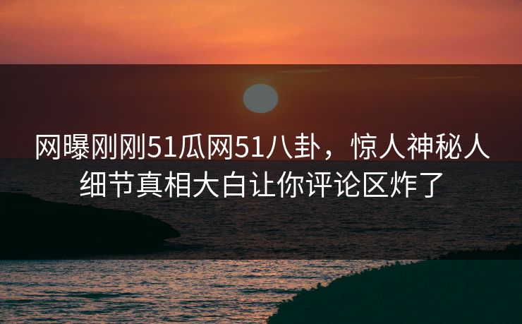 网曝刚刚51瓜网51八卦，惊人神秘人细节真相大白让你评论区炸了