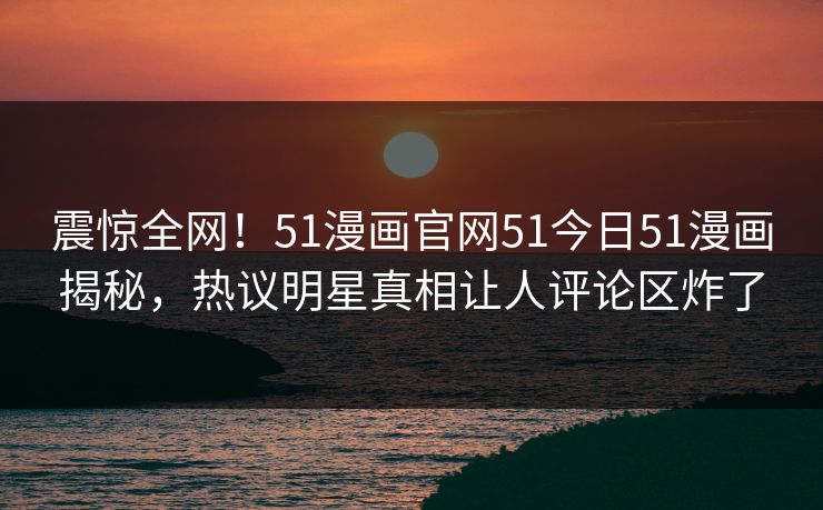 震惊全网！51漫画官网51今日51漫画揭秘，热议明星真相让人评论区炸了  第1张