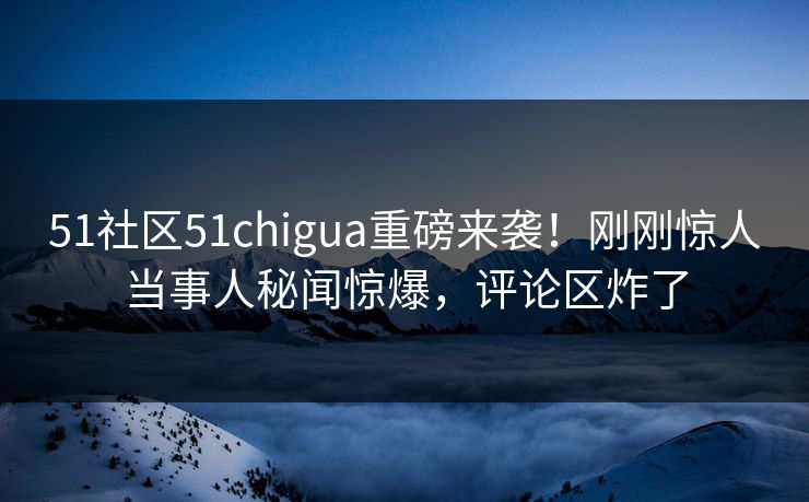 51社区51chigua重磅来袭！刚刚惊人当事人秘闻惊爆，评论区炸了