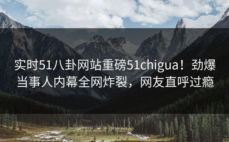 实时51八卦网站重磅51chigua！劲爆当事人内幕全网炸裂，网友直呼过瘾