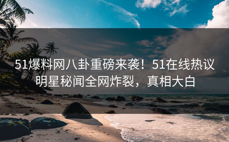 51爆料网八卦重磅来袭！51在线热议明星秘闻全网炸裂，真相大白