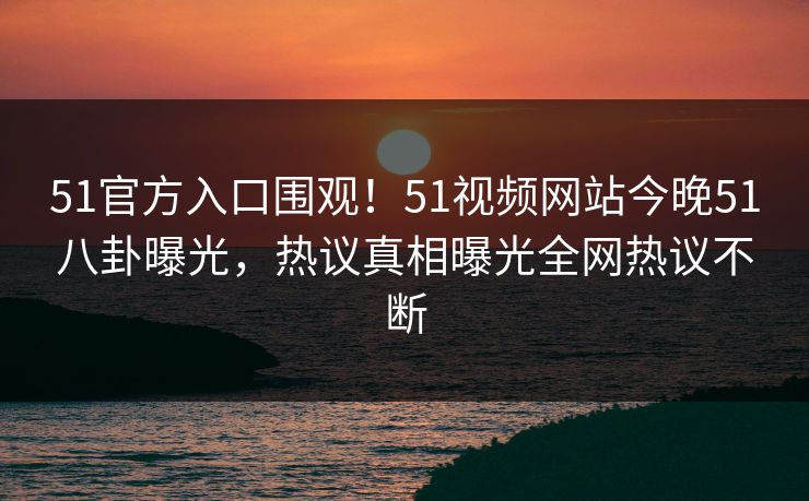51官方入口围观！51视频网站今晚51八卦曝光，热议真相曝光全网热议不断