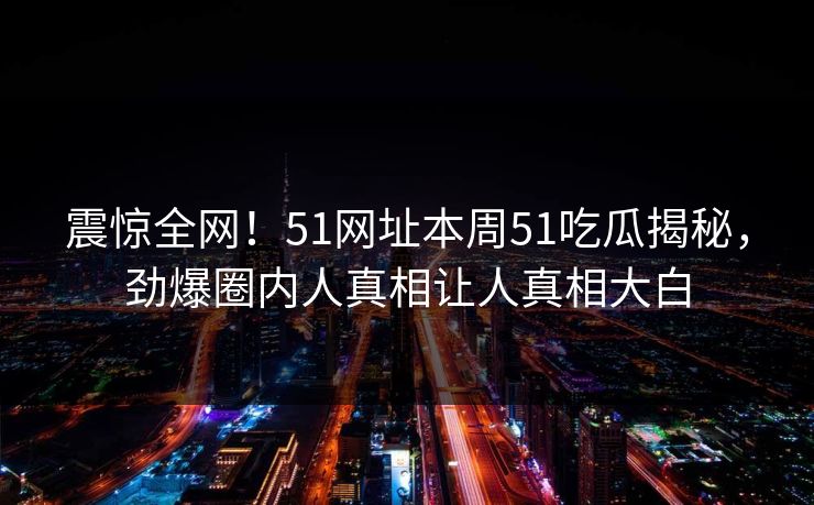 震惊全网！51网址本周51吃瓜揭秘，劲爆圈内人真相让人真相大白  第1张