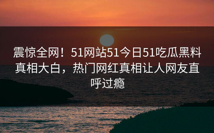 震惊全网！51网站51今日51吃瓜黑料真相大白，热门网红真相让人网友直呼过瘾