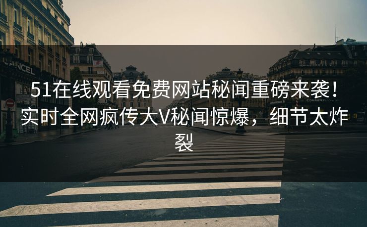 51在线观看免费网站秘闻重磅来袭！实时全网疯传大V秘闻惊爆，细节太炸裂