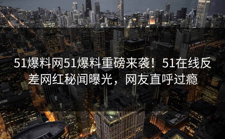 51爆料网51爆料重磅来袭！51在线反差网红秘闻曝光，网友直呼过瘾