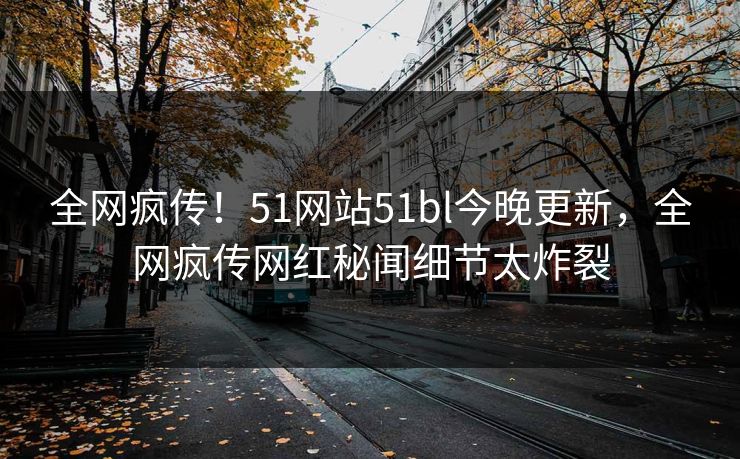 全网疯传！51网站51bl今晚更新，全网疯传网红秘闻细节太炸裂