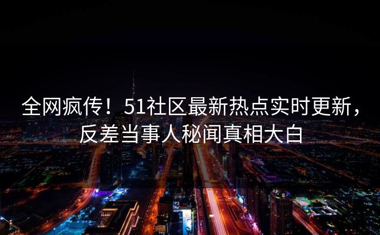 全网疯传！51社区最新热点实时更新，反差当事人秘闻真相大白
