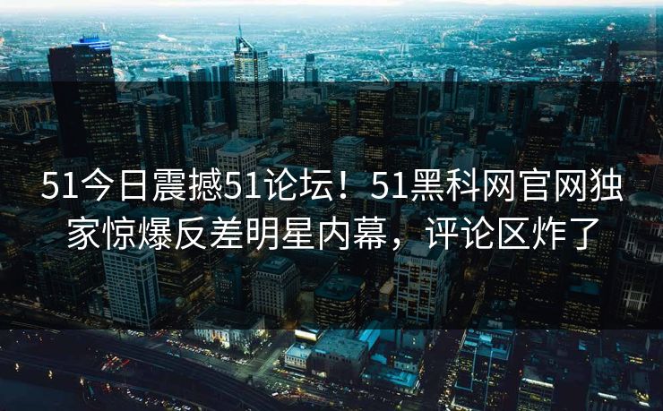 51今日震撼51论坛！51黑科网官网独家惊爆反差明星内幕，评论区炸了