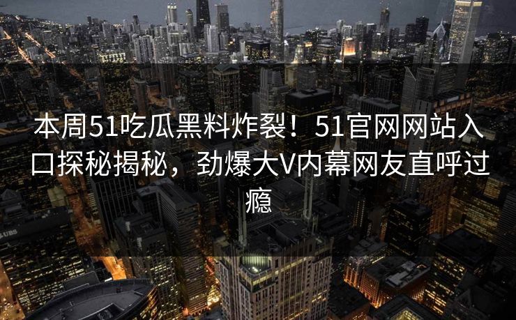 本周51吃瓜黑料炸裂！51官网网站入口探秘揭秘，劲爆大V内幕网友直呼过瘾