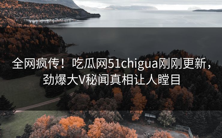 全网疯传！吃瓜网51chigua刚刚更新，劲爆大V秘闻真相让人瞠目