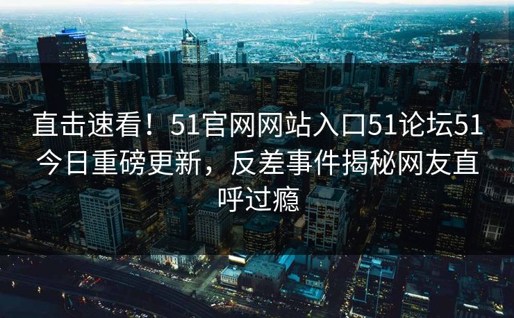 直击速看！51官网网站入口51论坛51今日重磅更新，反差事件揭秘网友直呼过瘾