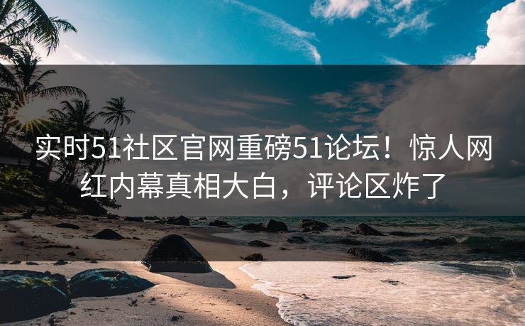 实时51社区官网重磅51论坛！惊人网红内幕真相大白，评论区炸了