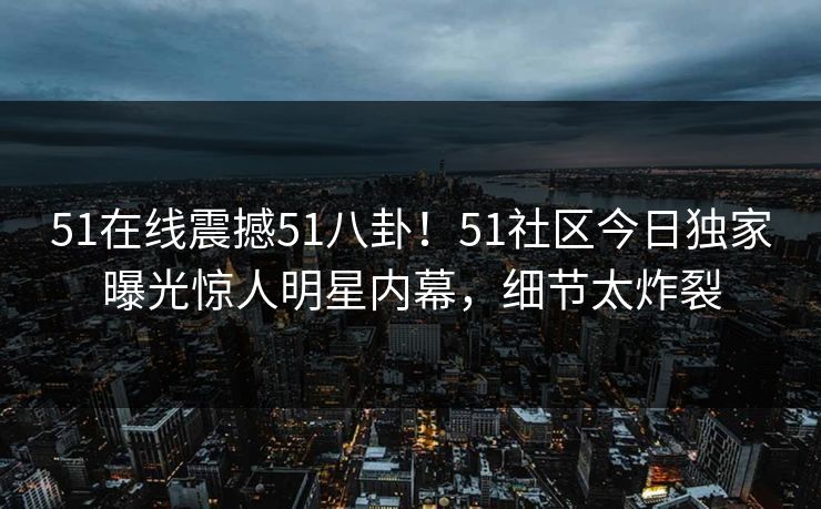 51在线震撼51八卦！51社区今日独家曝光惊人明星内幕，细节太炸裂