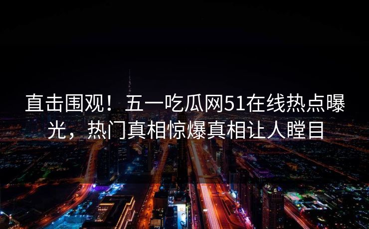 直击围观！五一吃瓜网51在线热点曝光，热门真相惊爆真相让人瞠目