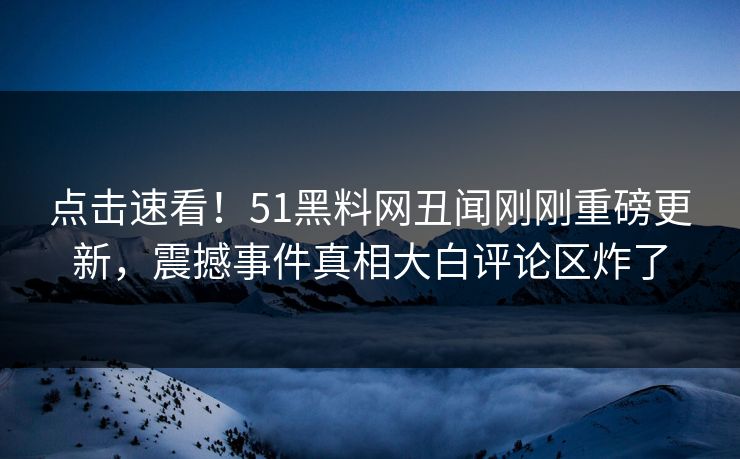 点击速看！51黑料网丑闻刚刚重磅更新，震撼事件真相大白评论区炸了