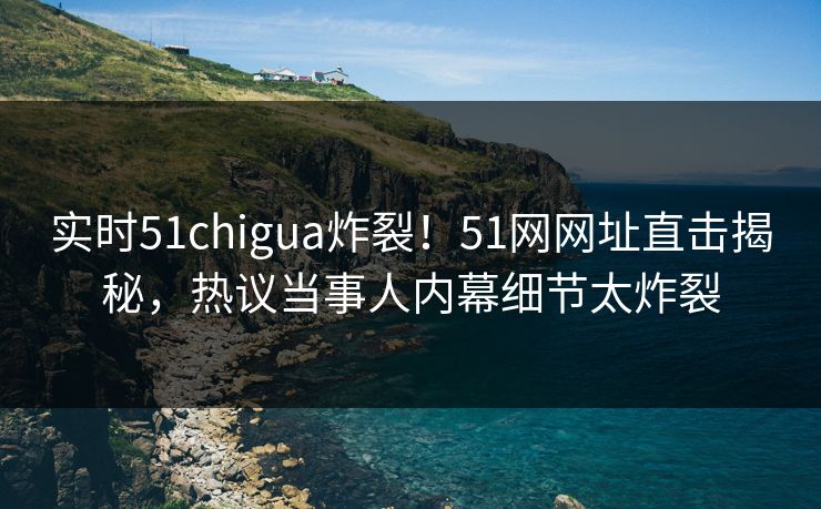 实时51chigua炸裂！51网网址直击揭秘，热议当事人内幕细节太炸裂