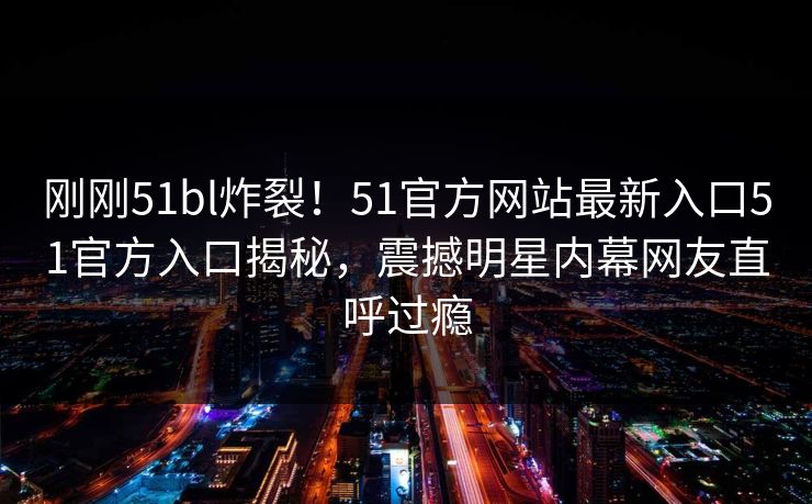 刚刚51bl炸裂！51官方网站最新入口51官方入口揭秘，震撼明星内幕网友直呼过瘾